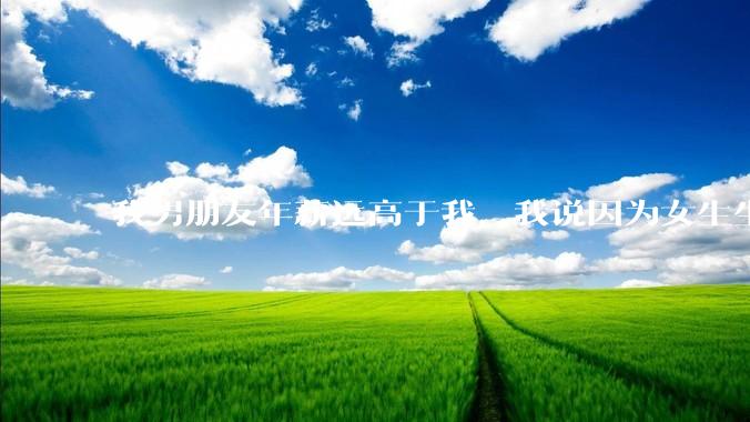我男朋友年薪远高于我，我说因为女生生理结构需要生娃，生娃这件事情女性需要比男生牺牲更多，我说的对吗？