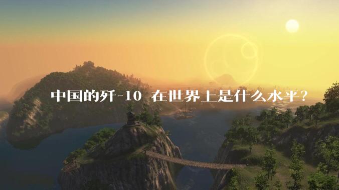 中国的歼-10 在世界上是什么水平？